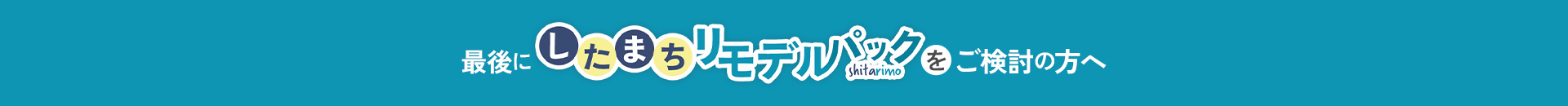 最後にしたまちリモデルパックをご検討中の方へ